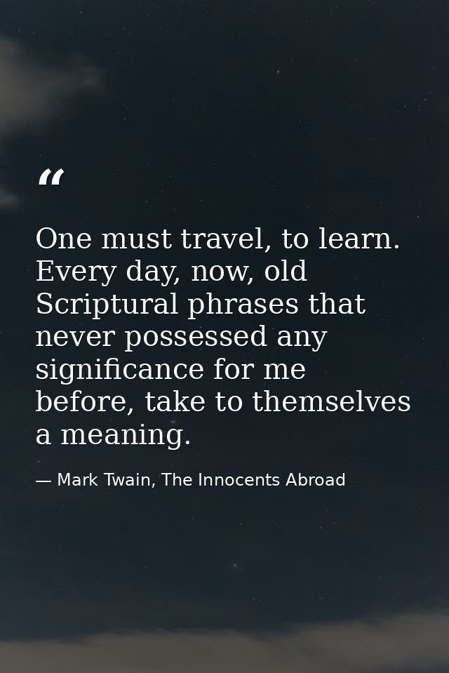 One must travel, to learn. Every day, now, old Scriptural phrases that never possessed any significance for me before, t — Mark Twain, The Innocents Abroad