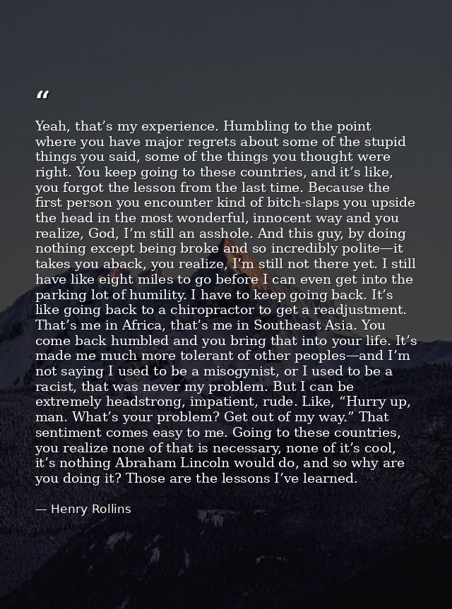 Yeah, that’s my experience. Humbling to the point where you have major regrets about some of the stupid things you said, — Henry Rollins