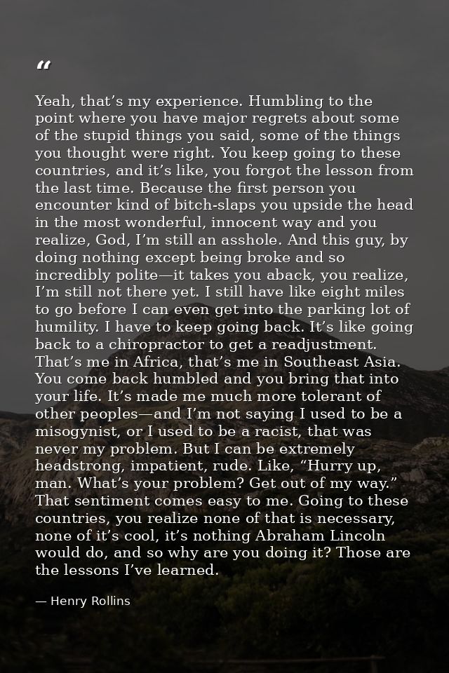 Yeah, that’s my experience. Humbling to the point where you have major regrets about some of the stupid things you said, — Henry Rollins