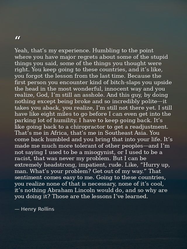 Yeah, that’s my experience. Humbling to the point where you have major regrets about some of the stupid things you said, — Henry Rollins