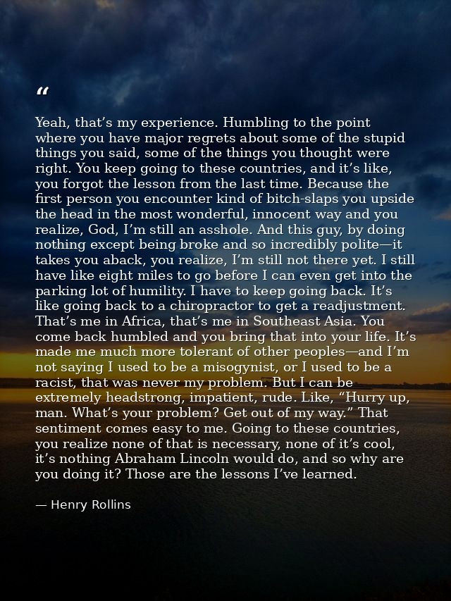 Yeah, that’s my experience. Humbling to the point where you have major regrets about some of the stupid things you said, — Henry Rollins