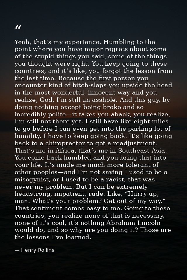 Yeah, that’s my experience. Humbling to the point where you have major regrets about some of the stupid things you said, — Henry Rollins
