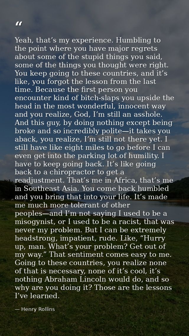 Yeah, that’s my experience. Humbling to the point where you have major regrets about some of the stupid things you said, — Henry Rollins