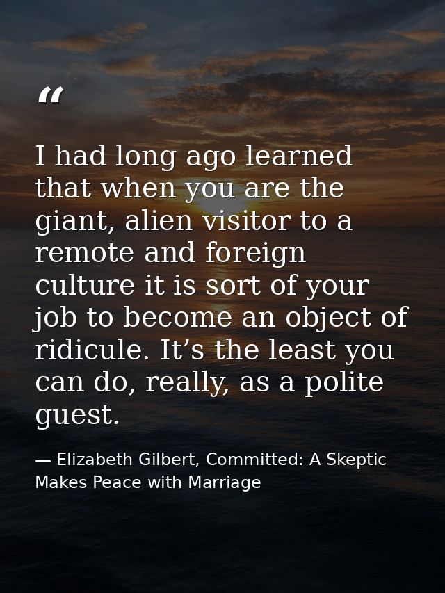 I had long ago learned that when you are the giant, alien visitor to a remote and foreign culture it is sort of your job — Elizabeth Gilbert, Committed: A Skeptic Makes Peace with Marriage