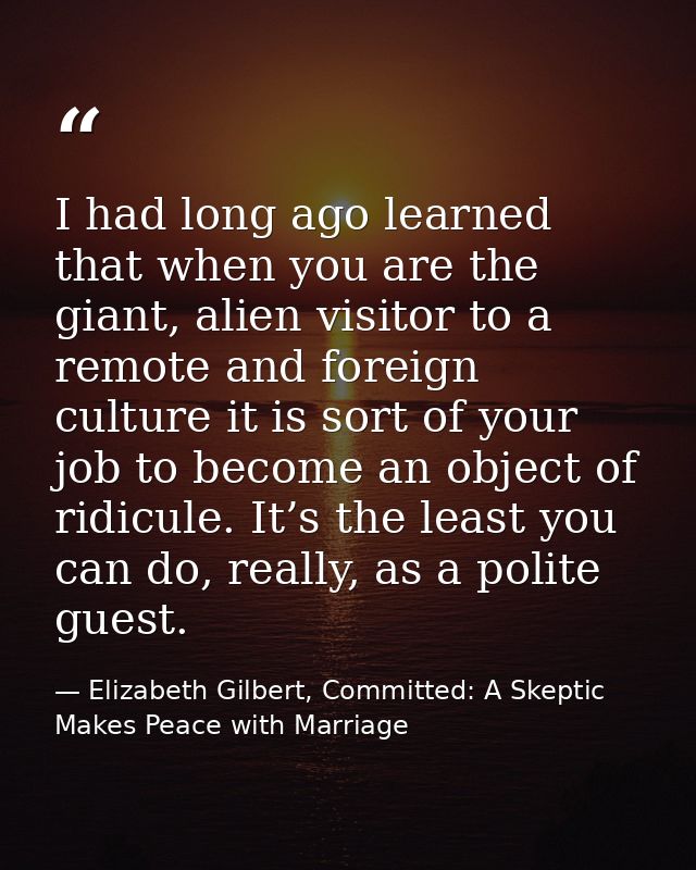 I had long ago learned that when you are the giant, alien visitor to a remote and foreign culture it is sort of your job — Elizabeth Gilbert, Committed: A Skeptic Makes Peace with Marriage