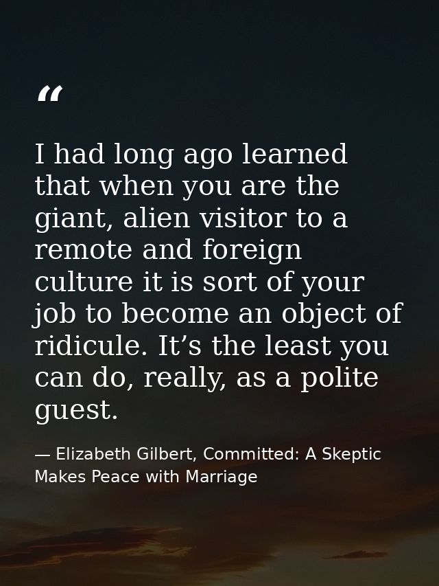 I had long ago learned that when you are the giant, alien visitor to a remote and foreign culture it is sort of your job — Elizabeth Gilbert, Committed: A Skeptic Makes Peace with Marriage