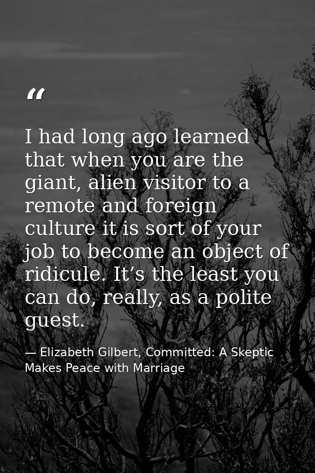 I had long ago learned that when you are the giant, alien visitor to a remote and foreign culture it is sort of your job — Elizabeth Gilbert, Committed: A Skeptic Makes Peace with Marriage