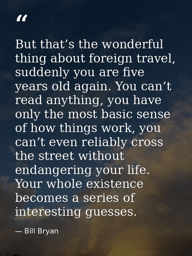 But that’s the wonderful thing about foreign travel, suddenly you are five years old again. You can’t read anything, you — Bill Bryan