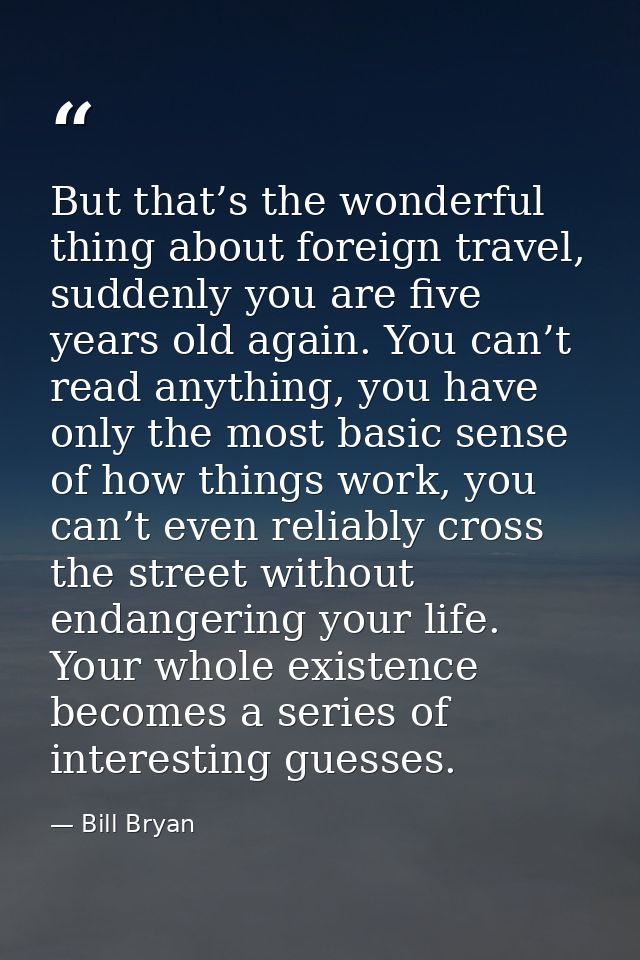 But that’s the wonderful thing about foreign travel, suddenly you are five years old again. You can’t read anything, you — Bill Bryan