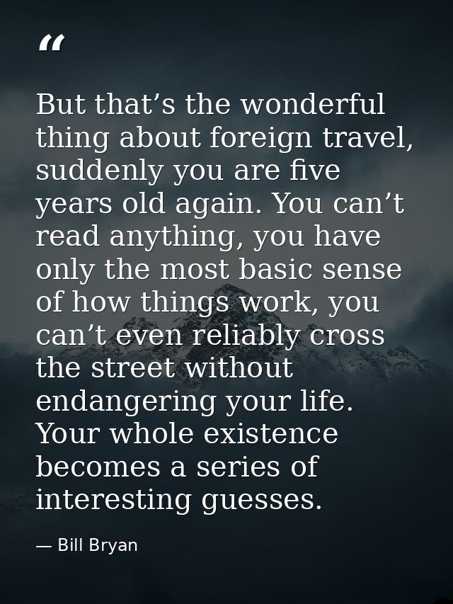 But that’s the wonderful thing about foreign travel, suddenly you are five years old again. You can’t read anything, you — Bill Bryan
