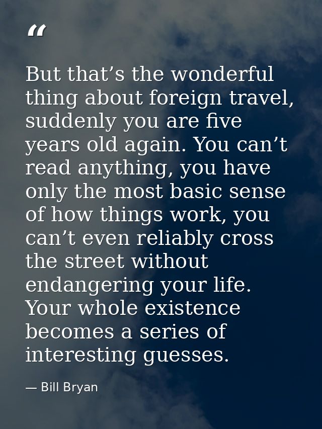 But that’s the wonderful thing about foreign travel, suddenly you are five years old again. You can’t read anything, you — Bill Bryan