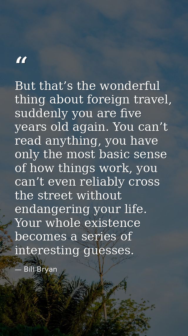 But that’s the wonderful thing about foreign travel, suddenly you are five years old again. You can’t read anything, you — Bill Bryan
