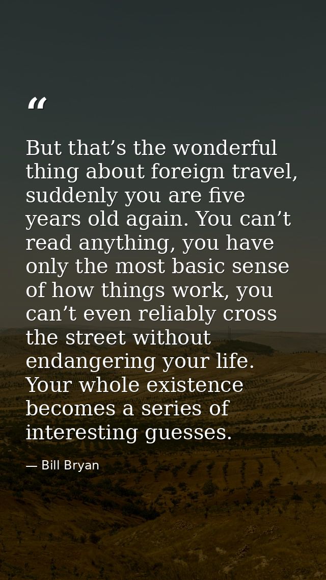 But that’s the wonderful thing about foreign travel, suddenly you are five years old again. You can’t read anything, you — Bill Bryan