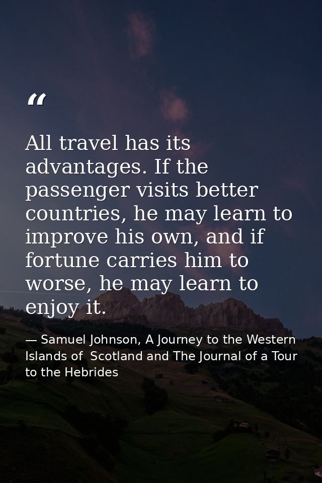 All travel has its advantages. If the passenger visits better countries, he may learn to improve his own, and if fortune — Samuel Johnson, A Journey to the Western Islands of  Scotland and The Journal of a Tour to the Hebrides