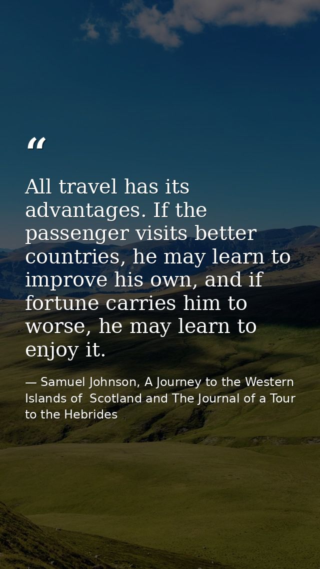All travel has its advantages. If the passenger visits better countries, he may learn to improve his own, and if fortune — Samuel Johnson, A Journey to the Western Islands of  Scotland and The Journal of a Tour to the Hebrides