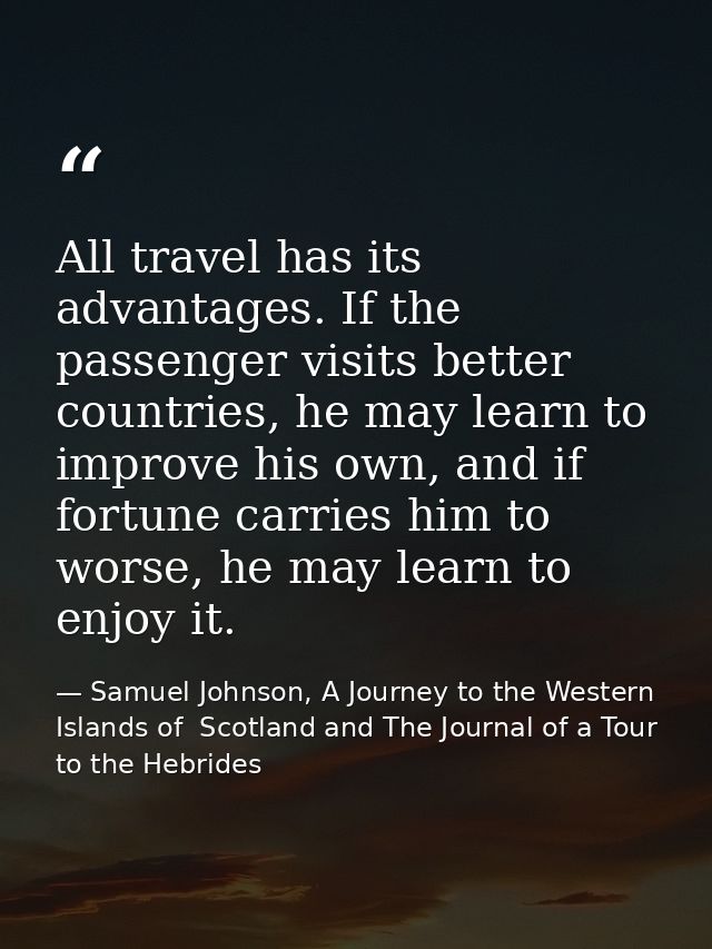 All travel has its advantages. If the passenger visits better countries, he may learn to improve his own, and if fortune — Samuel Johnson, A Journey to the Western Islands of  Scotland and The Journal of a Tour to the Hebrides