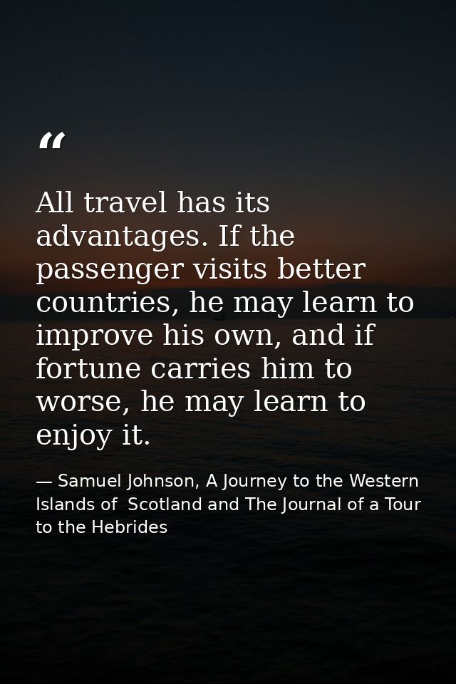 All travel has its advantages. If the passenger visits better countries, he may learn to improve his own, and if fortune — Samuel Johnson, A Journey to the Western Islands of  Scotland and The Journal of a Tour to the Hebrides