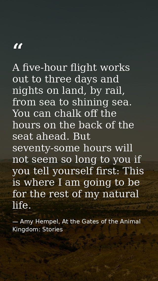 A five-hour flight works out to three days and nights on land, by rail, from sea to shining sea. You can chalk off the h — Amy Hempel, At the Gates of the Animal Kingdom: Stories