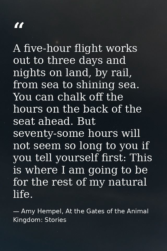A five-hour flight works out to three days and nights on land, by rail, from sea to shining sea. You can chalk off the h — Amy Hempel, At the Gates of the Animal Kingdom: Stories