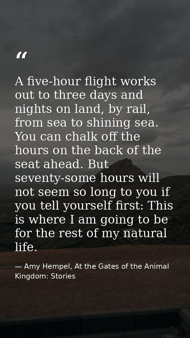 A five-hour flight works out to three days and nights on land, by rail, from sea to shining sea. You can chalk off the h — Amy Hempel, At the Gates of the Animal Kingdom: Stories