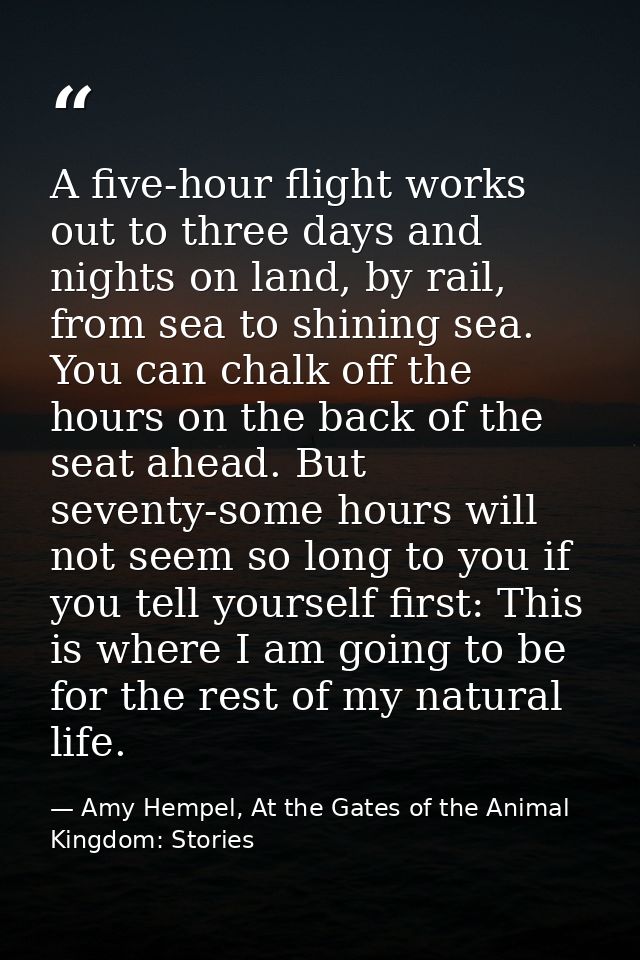 A five-hour flight works out to three days and nights on land, by rail, from sea to shining sea. You can chalk off the h — Amy Hempel, At the Gates of the Animal Kingdom: Stories