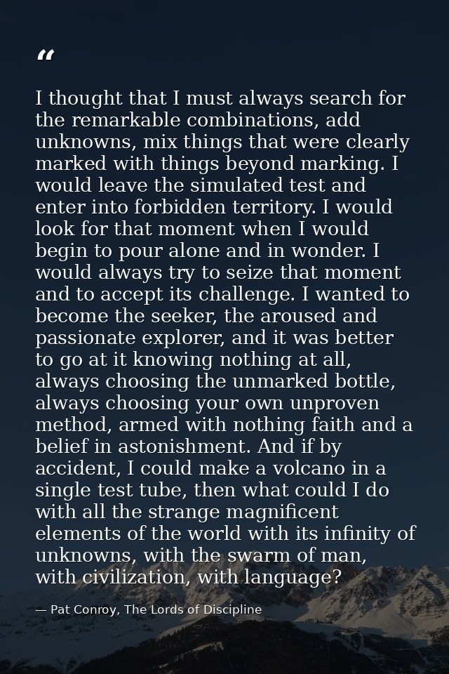 I thought that I must always search for the remarkable combinations, add unknowns, mix things that were clearly marked w — Pat Conroy, The Lords of Discipline