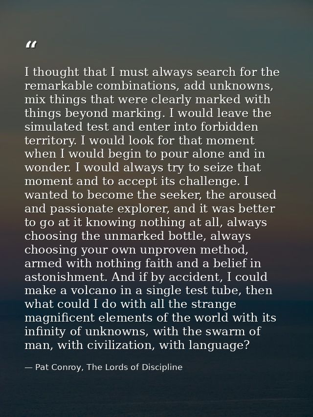 I thought that I must always search for the remarkable combinations, add unknowns, mix things that were clearly marked w — Pat Conroy, The Lords of Discipline