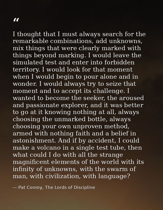 I thought that I must always search for the remarkable combinations, add unknowns, mix things that were clearly marked w — Pat Conroy, The Lords of Discipline