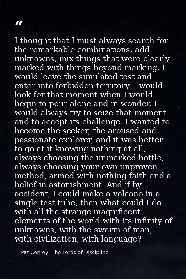 I thought that I must always search for the remarkable combinations, add unknowns, mix things that were clearly marked w — Pat Conroy, The Lords of Discipline