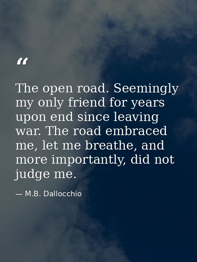 The open road. Seemingly my only friend for years upon end since leaving war. The road embraced me, let me breathe, and  — M.B. Dallocchio