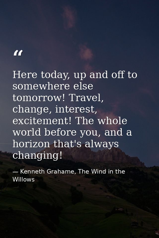 Here today, up and off to somewhere else tomorrow! Travel, change, interest, excitement! The whole world before you, and — Kenneth Grahame, The Wind in the Willows