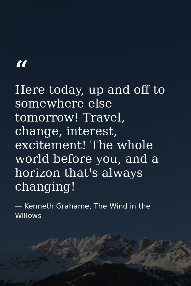 Here today, up and off to somewhere else tomorrow! Travel, change, interest, excitement! The whole world before you, and — Kenneth Grahame, The Wind in the Willows