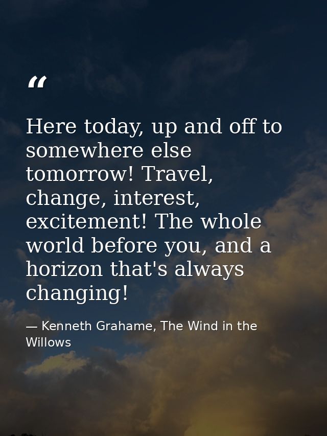 Here today, up and off to somewhere else tomorrow! Travel, change, interest, excitement! The whole world before you, and — Kenneth Grahame, The Wind in the Willows