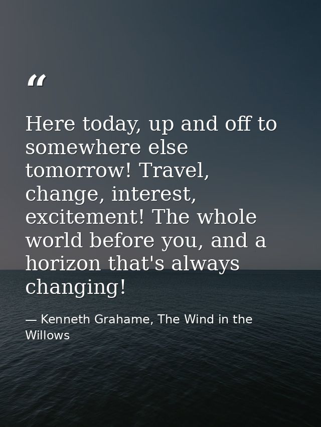 Here today, up and off to somewhere else tomorrow! Travel, change, interest, excitement! The whole world before you, and — Kenneth Grahame, The Wind in the Willows