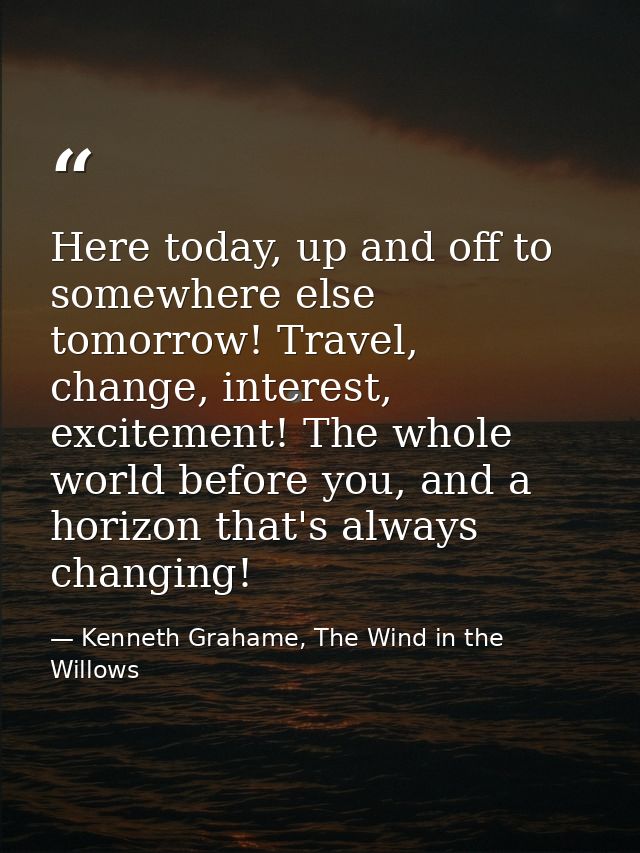 Here today, up and off to somewhere else tomorrow! Travel, change, interest, excitement! The whole world before you, and — Kenneth Grahame, The Wind in the Willows
