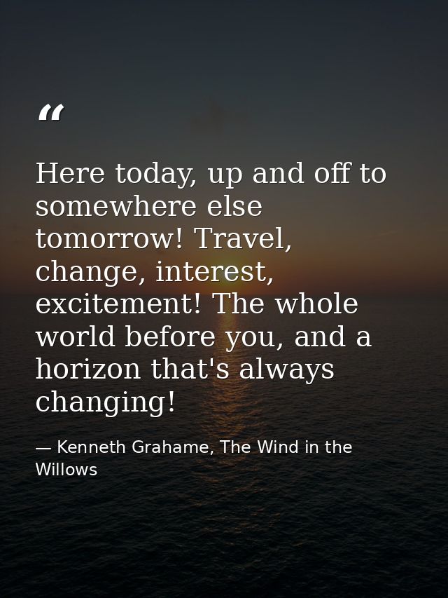Here today, up and off to somewhere else tomorrow! Travel, change, interest, excitement! The whole world before you, and — Kenneth Grahame, The Wind in the Willows