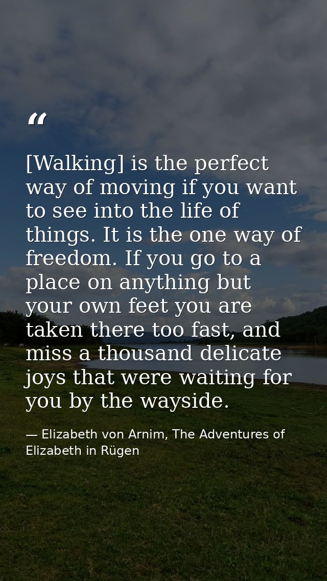 [Walking] is the perfect way of moving if you want to see into the life of things. It is the one way of freedom. If you  — Elizabeth von Arnim, The Adventures of Elizabeth in Rügen