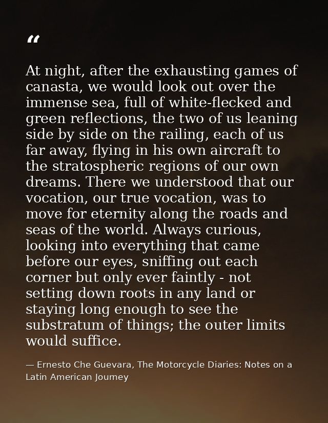 At night, after the exhausting games of canasta, we would look out over the immense sea, full of white-flecked and green — Ernesto Che Guevara, The Motorcycle Diaries: Notes on a Latin American Journey