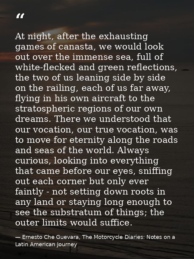 At night, after the exhausting games of canasta, we would look out over the immense sea, full of white-flecked and green — Ernesto Che Guevara, The Motorcycle Diaries: Notes on a Latin American Journey