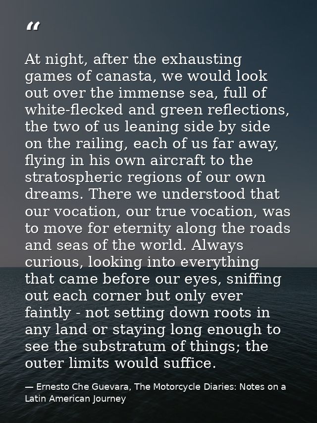 At night, after the exhausting games of canasta, we would look out over the immense sea, full of white-flecked and green — Ernesto Che Guevara, The Motorcycle Diaries: Notes on a Latin American Journey