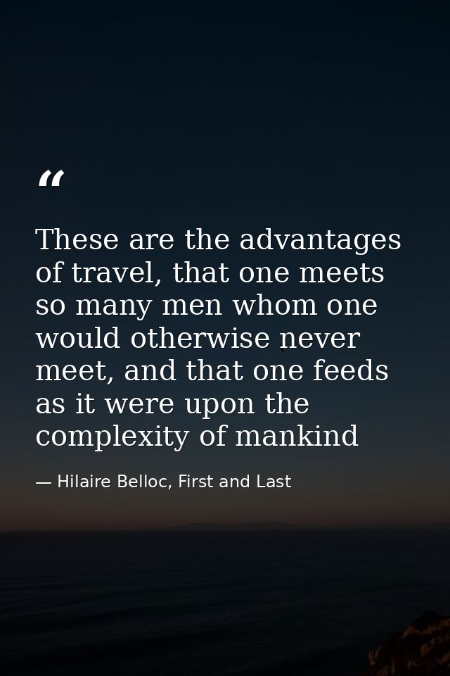 These are the advantages of travel, that one meets so many men whom one would otherwise never meet, and that one feeds a — Hilaire Belloc, First and Last