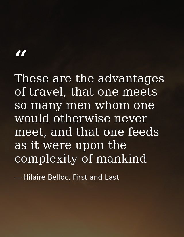 These are the advantages of travel, that one meets so many men whom one would otherwise never meet, and that one feeds a — Hilaire Belloc, First and Last