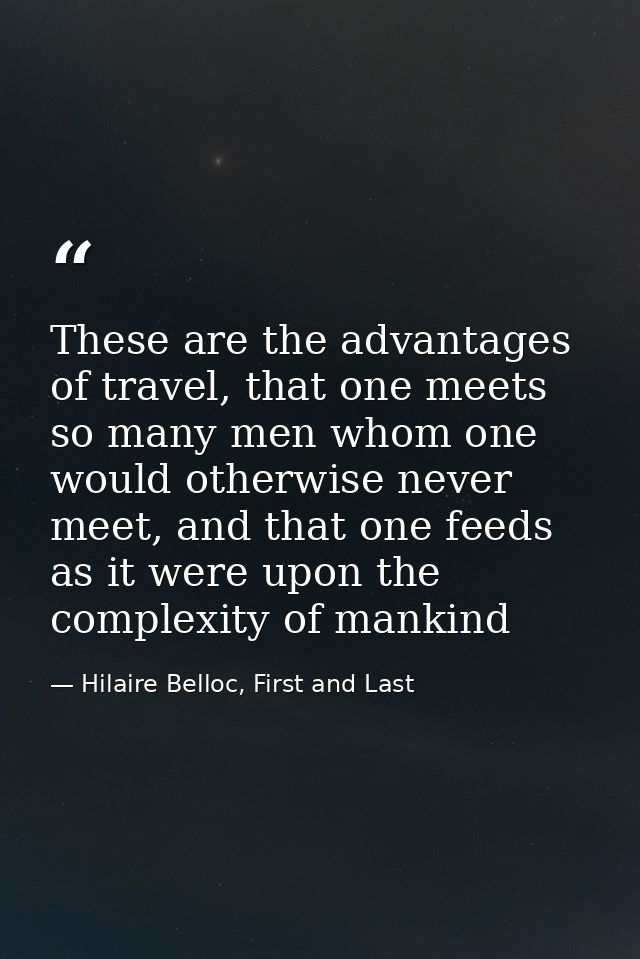 These are the advantages of travel, that one meets so many men whom one would otherwise never meet, and that one feeds a — Hilaire Belloc, First and Last