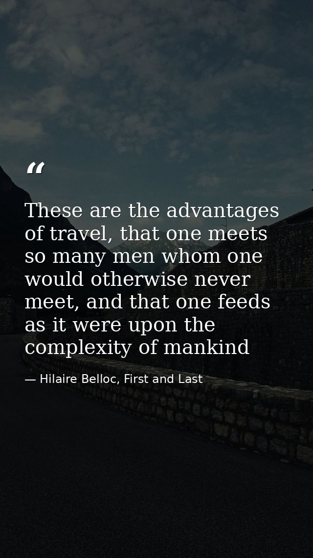 These are the advantages of travel, that one meets so many men whom one would otherwise never meet, and that one feeds a — Hilaire Belloc, First and Last