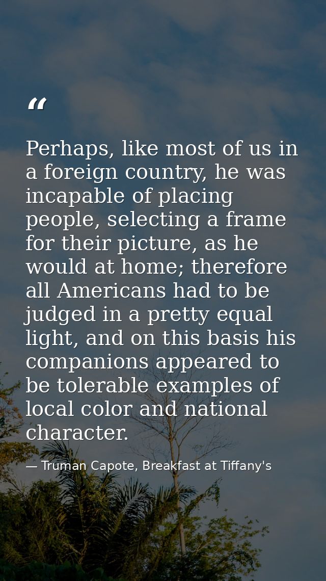Perhaps, like most of us in a foreign country, he was incapable of placing people, selecting a frame for their picture,  — Truman Capote, Breakfast at Tiffany's