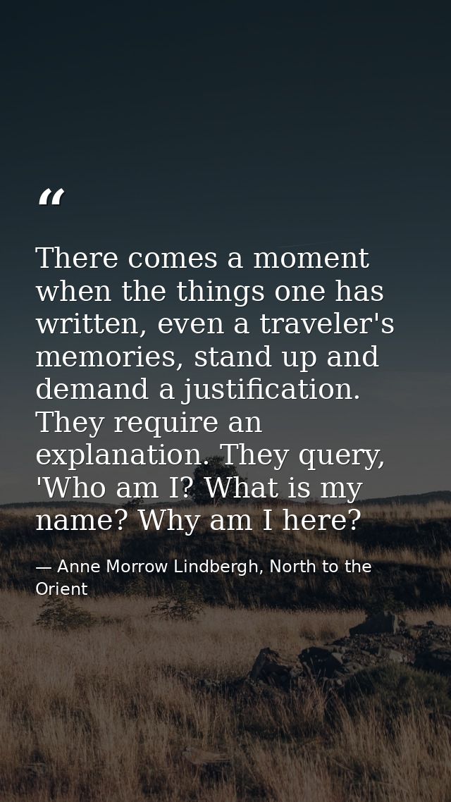There comes a moment when the things one has written, even a traveler's memories, stand up and demand a justification. T — Anne Morrow Lindbergh, North to the Orient