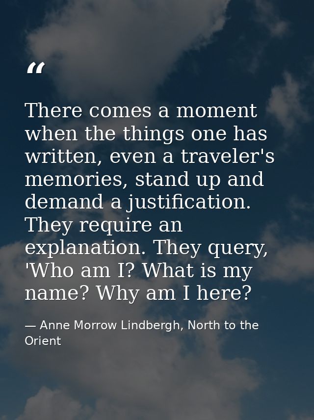 There comes a moment when the things one has written, even a traveler's memories, stand up and demand a justification. T — Anne Morrow Lindbergh, North to the Orient