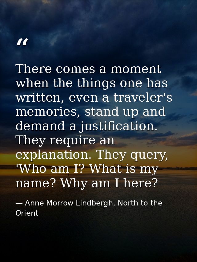 There comes a moment when the things one has written, even a traveler's memories, stand up and demand a justification. T — Anne Morrow Lindbergh, North to the Orient