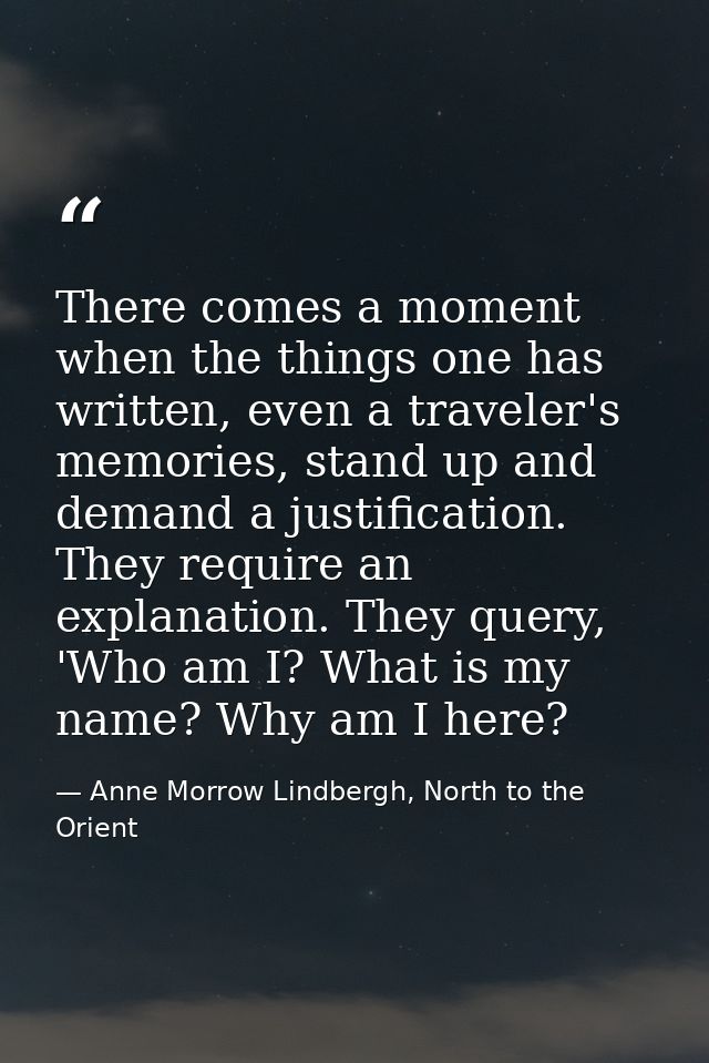 There comes a moment when the things one has written, even a traveler's memories, stand up and demand a justification. T — Anne Morrow Lindbergh, North to the Orient