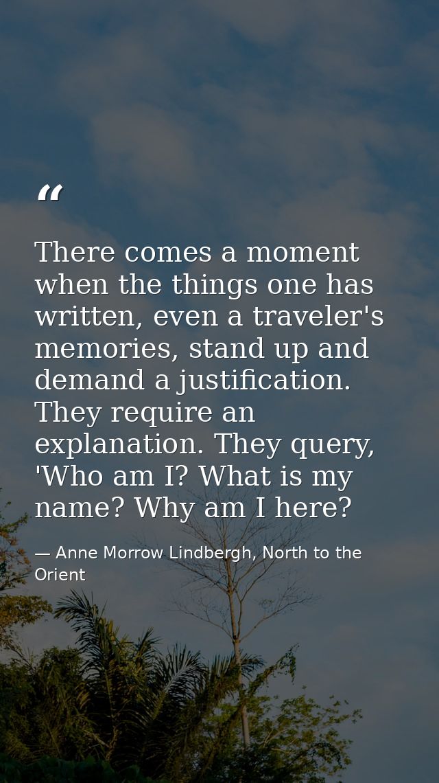 There comes a moment when the things one has written, even a traveler's memories, stand up and demand a justification. T — Anne Morrow Lindbergh, North to the Orient